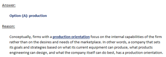 Answer: Option-(A): production Reason: Conceptually, firms with a production orientation focus on the internal capabilities of the firm rather than on the desires and needs of the marketplace. In other words, a company that sets its goals and strategies based on what its current equipment can produce, what products engineering can design, and what the company itself can do best, has a production orientation.