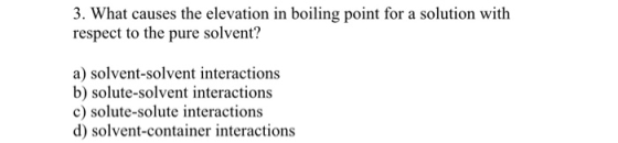 3. What causes the elevation in boiling point for a solution with respect to the pure solvent? a) solvent-solvent interaction