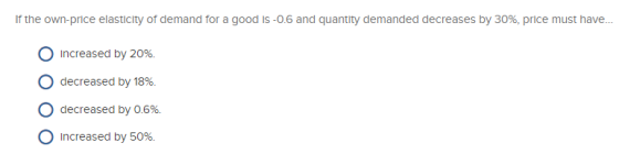 If the own-price elasticity of demand for a good is -0.6 and quantity demanded decreases by 30%, price must have... O Increas