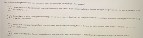 Which of the following best explains what happens as photons of visible light are absorbed by dye molecules? Certain electron