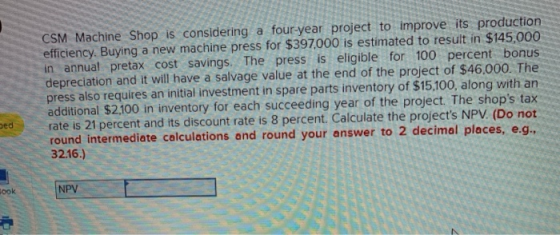 CSM Machine Shop is considering a four-year project to improve its production efficiency. Buying a new machine press for $397