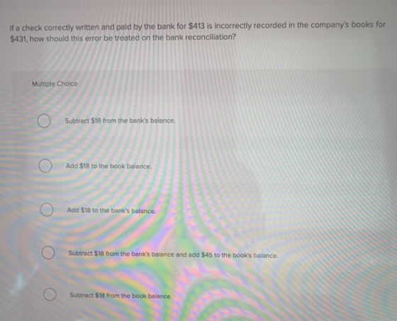 If a check correctly written and paid by the bank for $413 is incorrectly recorded in the companys books for $431, how shoul