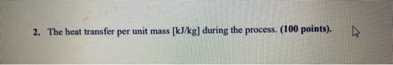 2. The heat transfer per unit mass (kJ/kg] during the process. (100 points).