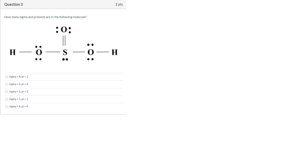 Question 3 2 pts How many sigma and pi bonds are in the following molecule? :0: H 0: H O sigma = 4. pi = 1 O sigma = 2, pi =