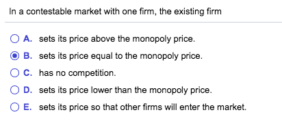 In a contestable market with one firm, the existing firm A. sets its price above the monopoly price. B. sets its price equal