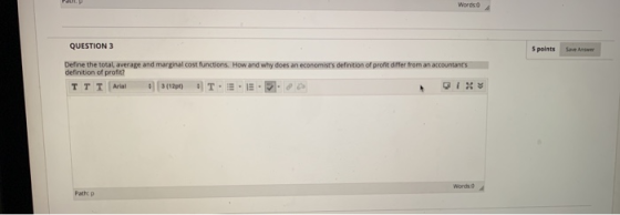 Words QUESTION 3 5 points Save Antwer Define the total average and marginal cost functions. How and why does an economists d