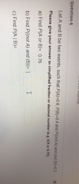 Tesponse. Question 6 Let A and B be two events, such that P(A)=0.6, P(B)=0.4 and P((not A) and (not B))=0.2. (6 Please give y