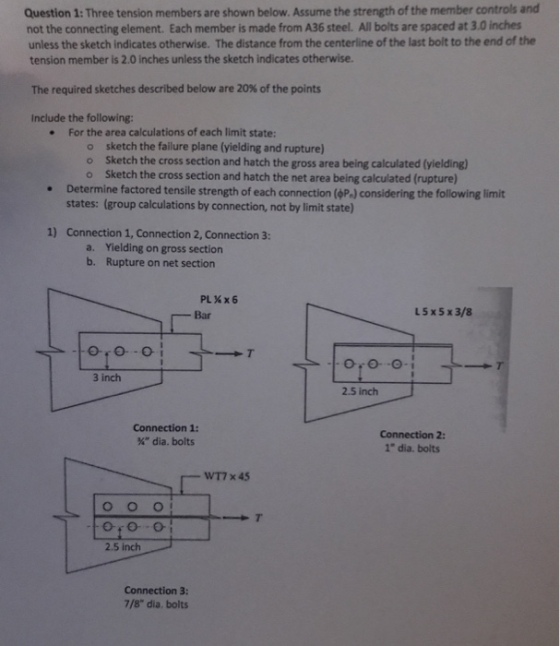 Question 1: Three tension members are shown below. Assume the strength of the member controls and not the connecting element. Each member is made from A36 steel. All bolts are spaced at 3.0 inches unless the sketch indicates otherwise. The distance from the centerline of the last bolt to the end of the tension member is 2.0 inches unless the sketch indicates otherwise. The required sketches described below are 20% of the points Include the following: For the area calculations of each limit state: . sketch the failure plane (yielding and rupture) o Sketch the cross section and hatch the gross area being calculated (yielding) o o Sketch the cross section and hatch the net area being calculated (rupture) Determine factored tensile strength of each connection(P-J considering the following limit states: (group calculations by connection, not by limit state) Connection 1, Connection 2, Connection 3: Yielding on gross section Rupture on net section 1) a. b. Bar L5x5x3/8 3 inch 2.5 inch Connection 1: % dia. bolts Connection 2: 1 dia. bolts WT7 x 45 2.5 inch 7/8 dia. bolts