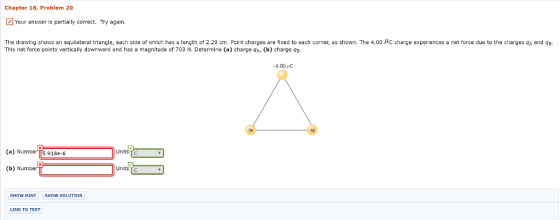 Chapter 18, Problem 20 Your answer is partially correct. Try again. The drawing shows an equilateral triangle, each side of which has a length of 2.29 cm. Pcint charges are fixed to each corner, as shown. The 4.00 c charge experiences a net force due to the charges and B This net force points vertically downward and has a magnitude of 703 N. Determine (a) charge gA, (b) charge +4.00 C (a) Number T5.918e-6 (b) Number UnitśTc SHOW HINT SHOW SOLUTION LINK TO TEXT