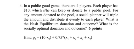 4. In a public good game, there are 4 players. Each player has $10, which s/he can keep or donate to a public pool. For any amount donated to the pool, a social planner will triple the amount and distribute it evenly to each player. What is the Nash Equilibrium donation and outcome? What is the socially optimal donation and outcome? 6 points Hint: pn (10-%) + 0.75%(x, + x2 + x3 + x4)