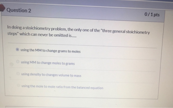 Question 2 0/1 pts In doing a stoichiometry problem, the only one of the three general stoichiometry steps which can never