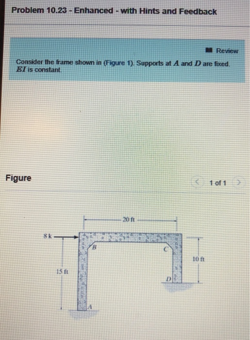 Problem 10.23 - Enhanced-with Hints and Feedback Review Consider the frame shown in (Figure 1), Supports at A and D are fixed