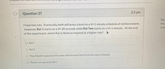 Question 37 2.5 pts Tim Atte 1 H I have two rats. Eventually, both will press a level on a VI-1 minute schedule of reinforcem