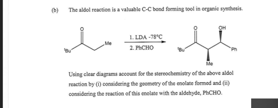 (b) The aldol reaction is a valuable C-C bond forming tool in organic synthesis. 1. LDA -78°C Me 2. PhCHO Bu Ph Me Using clear diagrams account for the stereochemistry of the above aldol reaction by (i) considering the geometry of the enolate formed and (i) considering the reaction of this enolate with the aldehyde, PhCHO.