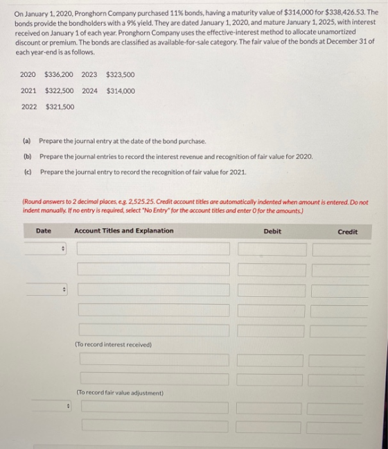 On January 1, 2020, Pronghorn Company purchased 11% bonds, having a maturity value of $314,000 for $338,426.53. The bonds pro