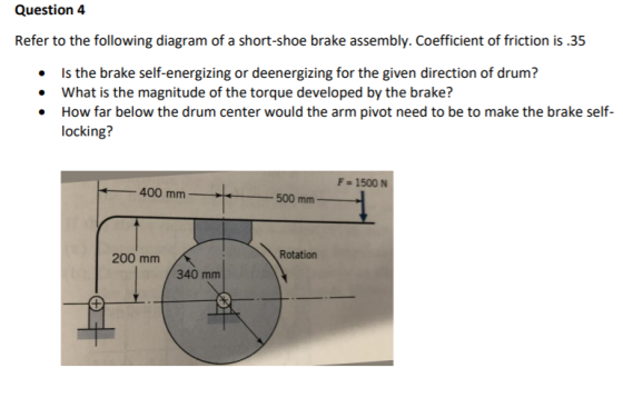 Question 4 Refer to the following diagram of a short-shoe brake assembly. Coefficient of friction is .35 • Is the brake self-