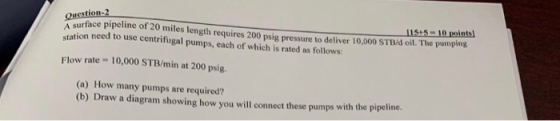 Question-2 A surface pio20 miles length requires 200 psig pressure to deliver 10,000 STB/d oil. The pumptng station need to use centrifugal pumps, each of which is rated as follows: 115+5-10 points Flow rate 10,000 STB/min at 200 psig. (a) How many pumps are required? (b) Draw a diagram showing how you will connect these pumps with the pipeline.