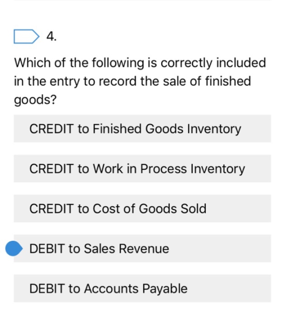 4. Which of the following is correctly included in the entry to record the sale of finished goods? CREDIT to Finished Goods Inventory CREDIT to Work in Process Inventory CREDIT to Cost of Goods Sold DEBIT to Sales Revenue DEBIT to Accounts Payable