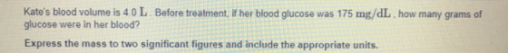 Kates blood volume is 4.0 L. Before treatment, if her blood glucose was 175 mg/dL how many grams of glucose were in her blood? Express the mass to two significant figures and include the appropriate units.