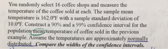 You randomly select 16 coffee shops and measure the temperature of the coffee sold at each. The sample mearn temperature is 162.0°F with a sample standard deviation of 10.0E Construct a 90% and a 99% confidence interval for the population mean temperature of coffee sold in the previous example. Assume the temperatures are approximately normally distributed Compare the widths of the confidence intervals.