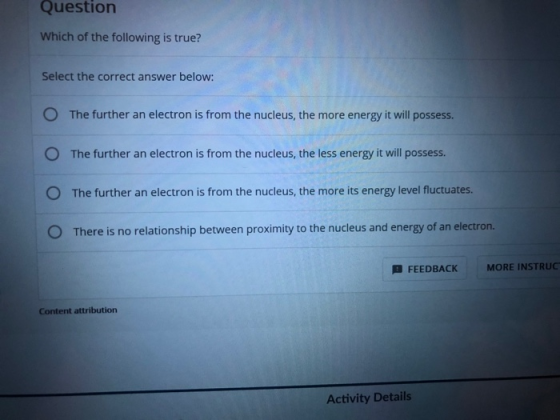 Question Which of the following is true? Select the correct answer below: O The further an electron is from the nucleus, the