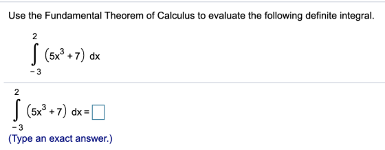 Use the Fundamental Theorem of Calculus to evaluate the following definite integral. 2 S (5x2 +7) dx -3 2 S (5x2 +7) dx = -3