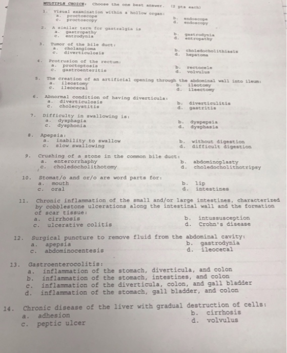 CE: Choose the one best ansver 2 pts ach) 1. Visual examínation within a hollow organ a proctoscope b. endoscope Proctoscopy 2. A imálar term for gastralgia is a gastropathy 3. Tumor of the bile duet e. divertieulosin 4. Protrusion of the rectum c. gastroenteritis b. gastrodynia d. entropathy e entrodynia a. eholangioma b. choledocholithiasis d. hepatona a. proctoptosis d. volvulus 5. The creation of an artitieial opening chrough the abdonina) vall into 1leum b. İleotory d. ileectomy c. 1leocecal 6. Abnormal condition of having diverticula a. diverticulosis c. cholecystitis d. gastritis 7. Difficulty in swallowing is a. dysphagia c. dysphonia b. dyspepsia d. dysphasia 8. Apepsia: a. inability to swallow c. slow swallowing b. without digestion d. difficult digestion 9. Crushing of a stone in the common bile duct: a. enterorrhaphy c. choledocholithotomy b. abdominoplasty d. choledocholithotripsy 10. Stomat/o and or/o are word parts for: a. mouth c. oral b. lip d. intestines 11. Chronic inflammation of the small and/or large intestines, characterized by cobblestone ulcerations along the intestinal wall and the formation of scar tissue: a. cirrhosis c. ulcerative colitis b. intussusception d. Crohns disease 12. Surgical puncture to remove fluid from the abdominal cavity: a. apepsia c. abdominocentesis b. gastrodynia d. ileocecal 13. Gastroenterocolitis: a. inflammation of the stomach, diverticula, and colon b. inflammation of the stomach, intestines, and colon c. inflammation of the diverticula, colon, and gall bladder d. inflammation of the stomach, gall bladder, and colon 14. Chronic disease of the liver with gradual destruction of cells: a. adhesion c. peptic ulcer b. cirrhosis d. volvulus