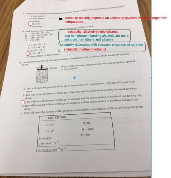 because molarity depends on volume of soleventw eanges with temparature solubulity: alcohol-ethers>alkanes due to hydrogen bonding alcohols are more solubule than ethers and alkanes solubulity decreases with increase in number of carbons solubulity: methanol-ethanol msIVen Use the following drewing ofapieon ผ1ae in equilibrum withlution to help answer the questio helow 11 Piston) Whish of the follow ing staements are tue when the piston is pashed go This will cause the pressure of the gas to increase and the concentration of the dissolved gas to a dewn h. This will cause the pressure of the gas to decrease and the concentration of the dissolved Ohis willcaue the presure of ths asto increase and the concentration of the diswolved gas to go up d. This will causie the volume of the gas to decrcase and the concentration of the dissolved gas to go down This will cause the pressure of the gas to down. e. This will cause the solume of the gas to increase and the concentration of the dissolved gas to go up. EQUATIONS R 00821 L atm- molK