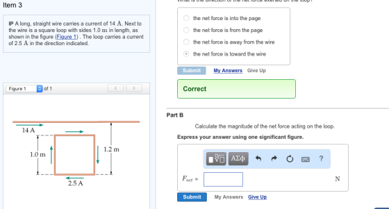 Item 3 IP A long, straight wire carries a current of 14 A. Next to the wire is a square loop with sides 1.0 m in length, as shown in the figure (Figure 1). The loop carries a current of 2.5 A in the direction indicated the net force is into the page the net force is from the page the net force is away from the wire the net force is toward the wire Submit My Answers Give Up Figure 1 of 1 Correct Part B Calculate the magnitude of the net force acting on the loop 14 A Express your answer using one significant figure 1.2 m 1.0 m net 2.5 A Submit My Answers Give Up