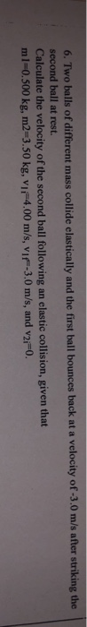 6. Two balls of different mass collide elasti cally and the first ball bounces back at a velocity of -3.0 m/s after striking the second ball at rest. Calculate the velocity of the second ball following an elastic collision, given that ml-0.500 kg, m2-3.50 kg, vi 4.00 m/s, vi-3.0 m/s, and v2i-0.