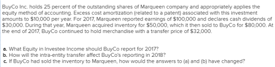 BuyCo Inc. holds 25 percent of the outstanding shares of Marqueen company and appropriately applies the equity method of accounting. Excess cost amortization (related to a patent) associated with this investment amounts to $10,000 per year. For 2017, Marqueen reported earnings of $100,000 and declares cash dividends of $30,000. During that year, Marqueen acquired inventory for $50,000, which it then sold to BuyCo for $80,000. At the end of 2017, BuyCo continued to hold merchandise with a transfer price of $32,000. a. What Equity in Investee Income should BuyCo report for 2017? b. How will the intra-entity transfer affect BuyCos reporting in 2018? C. If BuyCo had sold the inventory to Marqueen, how would the answers to (a) and (b) have changed? 2018? inventory to Morting