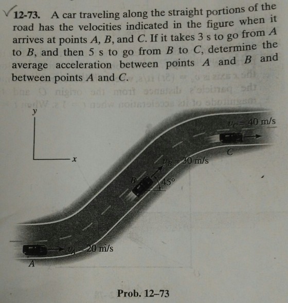 A car traveling along the straight portions of the 12-73. road has the velocities indicated in the figure when it arrives at points A, B, and C. If it takes 3 s to go from A to B, and then 5 s to go from B to C, determi average acceleration between points A and B and ine the between points A and C 40 m/s m/s m/s Prob. 12-73