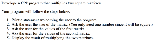 Develope a CPP program that multiplies two square matrixes. Your program will follow the steps below. 1. Print a statement welcoming the user to the program. 2. Ask the user the size of the matrix. (You only need one number since it will be square.) 3. Ask the user for the values of the first matrix. 4. Aks the user for the values of the second matrix 5. Display the result of multiplying the two matrixes.