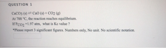 QUESTION 1 CaCO3(s) = Cao (s) + CO2(g) At 788 °C, the reaction reaches equilibrium. If PC02 -1.97 atm, what is Kc value ? *Pl