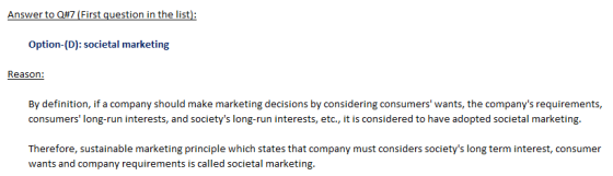 Option-(D): societal marketing Reason By definition, if a company should make marketing decisions by considering consumers wants, the companys requirements, consumers long-run interests, and societys long-run interests, etc., it is considered to have adopted societal marketing. Therefore, sustainable marketing principle which states that company must considers societys long term interest, consumer wants and company requirements is called societal marketing.