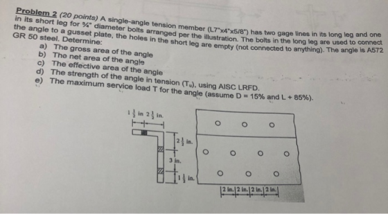 Problem 2 (20 points) A single-angle tension member (L7x4x5/8) has to ension member (L7x4x5/8) has two gage lines in it