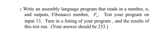 2. Write an assembly language program that reads in a number, n, and outputs, Fibonacci number, F Test your program on input 13. Turn in a listing of your program and the results of this test run. (Your answer should be 233.)