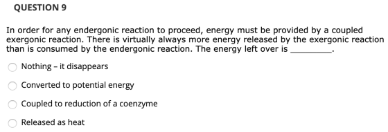 QUESTION 9 In order for any endergonic reaction to proceed, energy must be provided by a coupled exergonic reaction. There is