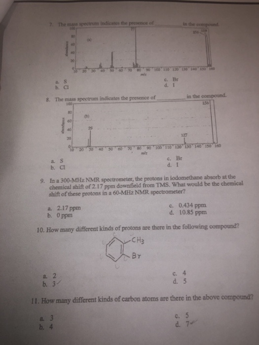 The in the 20 c. Br b. C in the compound. 8. The mass spectrum indicates the presenice of 80 25 127 a. s b. C c. Br d. I 9. In a 300-MHz NMR spectrometer, the protons in iodomethane absorb at the chemical shift of 2.17 ppm downfield from TMS. What would be the chemical shift of these protons in a 60-MHz NMR spectrometer? a. 2.17 ppm b. 0 ppm c. 0.434 ppm d. 10.85 ppm 10. How many different kinds of protons are there in the following compound? CH3 a. 2 b. 3 d. 5 11. How many different kinds of carbon atoms are there in the above compound? c. 5 a. b. 4