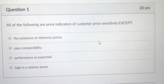 20 pts Question 1 All of the following are price indicators of customer price sensitivity EXCEPT: O the existence of reference prices. O easy comparability. performance as expected. O high in a relative sense.