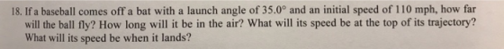 18. If a baseball comes off a bat with a launch angle of 35.0° and an initial speed of 110 mph, how far will the ball fly? How long will it be in the air? What will its speed be at the top of its trajectory? What will its speed be when it lands?