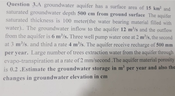 Question 3.A groundwater aquifer has a surface area of 15 km2 and saturated groundwater depth 500 cm from ground surface The saturated thickness is 100 meter(the water bearing material filled with water).. The groundwater inflow to the aquifer 12 m/s and the outflow from the aquifer is 6 m3/s. Three well pump water one at 2 m/s, the second at 3 m3/s. and third a rate 4 m3/s. The aquifer receive recharge of 500 mm per year. Large number of trees extraction water from the aquifer through evapo-transpiration at a rate of 2 mm/second .The aquifer material porosity is 0.2 .Estimate the groundwater storage in m3 per year and also the changes in groundwater elevation in cm
