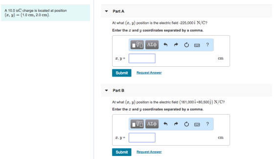A 10.0 nC charge is located at position (z, y) = (1.0 cm, 2.0 cm). ▼ Part A At what (x, y) position is the electric field -225,000i N/C? Enter the and y coordinates separated by a comma. cm Submit Request Answer ▼ Part B At what (x, y) position is the electric field (161,000 i+80,500j) N/C? Enter the and y coordinates separated by a comma. cm Submit Request Answer