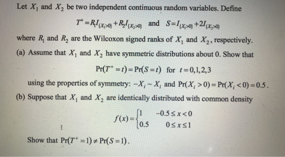 Let X1 and X2 be two independent continuous random variables. Define and S-Ixpo+2xso) where Ry and R2 are the Wilcoxon signed ranks of X, and X2, respectively. (a) Assume that X, and X2 have symmetric distributions about 0. Show that Pr(T ) Pr(S-t) for 0,1,2,3 using the properties of symmetry:-Xi ~ x, and Pr(X, > 0)-Pr(X, <0) = 0.5 (b) Suppose that X1 and X2 are identically distributed with common density -05%:- 10.5sx <0 0.5 0sxs1 show that Pr(T+-): Pr(S = 1).