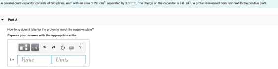 A parallel-plate capacitor consists of two plates, each with an area of 29 cm2 separated by 3.0 mm. The charge on the capacitor is 9.8 nC. A proton is released from rest next to the positive plate Part A How long does it take for the proton to reach the negative plate? Express your answer with the appropriate units IA tValue Units
