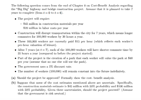The following question comes from the end of Chapter 8 on Cost-Benefit Analysis regarding the Big Dig highway and bridge construction project. Assume that it is planned to take7 years to complete (from t-0 to t-6). . The project will require: $45 million in construction materials per year S20 million in labor costs per year Construction will disrupt transportation within the city for 7 years, which means longer commutes for 100,000 workers by 30 hours a year. These 100,000 workers are currently paid S15 per hour (which reflects each workers per-hour valuation of leisure) . After 7 years (at t7), each of the 100,000 workers will have shorter commute time by 35 hours a year (compared to before the project started Part of the project is the creation of a park that each worker will value the park at $40 per year (assume that no one else will use the park) . The government uses a 5% discount rate. . The number of workers (100,000) will remain constant into the future indefinitely. (a) Should the project be approved? Formally show the cost- benefit analysis. (b) Suppose that some of the cost estimates mentioned above are uncertain. Specifically the construction materials estimate is $45 million with 50% probability and $100 million with 50% probability. Given these uncertainties, should the project proceed? (Assume that the government is risk neutral.)