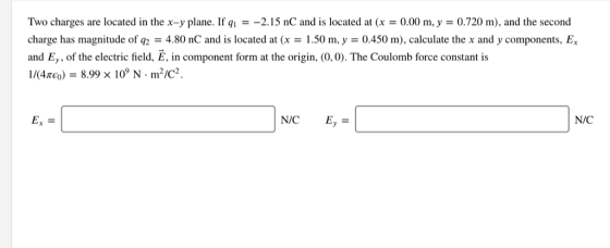 Two charges are located in the x-y plane. If qi =-2.15 nC and is located at (x = 0.00 m, y = 0.720 m), and the second charge has magnitude of q2 = 4.80 nC and is located at (x-1.50 m, y = 0.450 m), calculate the x and y components, Ex and Ey, of the electric field, E, in component form at the origin, (0,0). The Coulomb force constant is 1/(4xe0) - 8.99 x 10° N m2/c2 Ex = N/C Ey - N/C