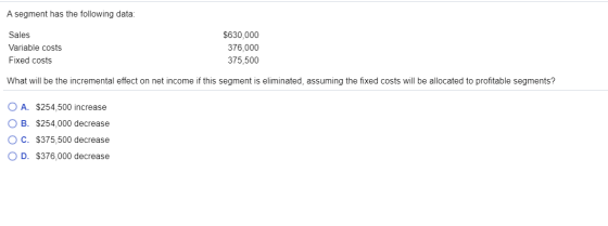 A segment has the following data: Sales Variable costs Fixed costs $630,000 376,000 375,500 What will be the incremental effe