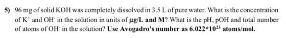 5) 96 mg ofsolid KOH was completely dissolved in 3.5 L ofpure water. What is the concentration of K and OH in the solution in
