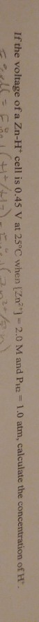 If the voltage of a Zn-H cell is 0.45 V at 25°C when [Znat) = 2.0 M and PH2 = 1.0 atm, calculate the concentration of H. 1 =